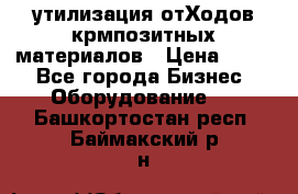 утилизация отХодов крмпозитных материалов › Цена ­ 100 - Все города Бизнес » Оборудование   . Башкортостан респ.,Баймакский р-н